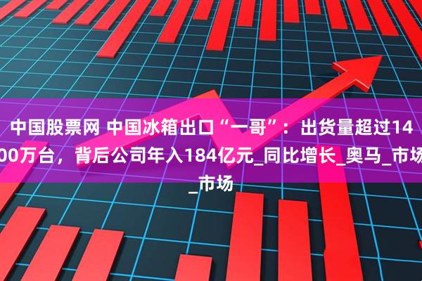 中国股票网 中国冰箱出口“一哥”：出货量超过1400万台，背后公司年入184亿元_同比增长_奥马_市场