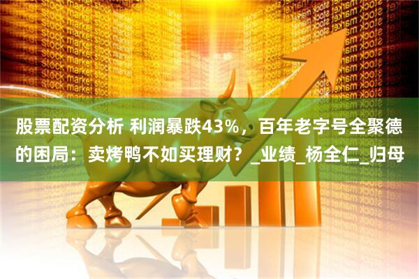 股票配资分析 利润暴跌43%，百年老字号全聚德的困局：卖烤鸭不如买理财？_业绩_杨全仁_归母