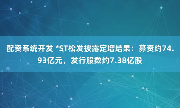 配资系统开发 *ST松发披露定增结果：募资约74.93亿元，发行股数约7.38亿股