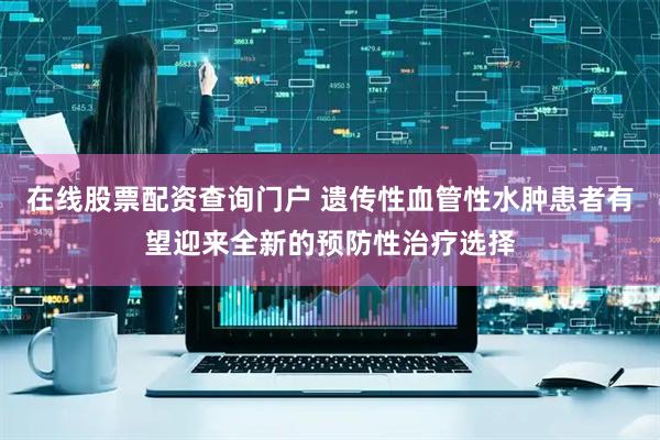 在线股票配资查询门户 遗传性血管性水肿患者有望迎来全新的预防性治疗选择