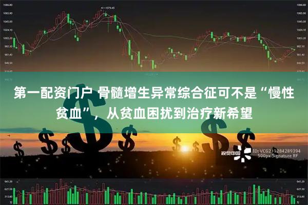 第一配资门户 骨髓增生异常综合征可不是“慢性贫血”，从贫血困扰到治疗新希望