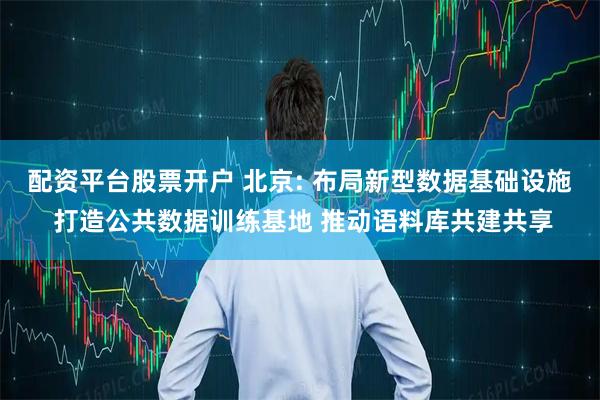 配资平台股票开户 北京: 布局新型数据基础设施 打造公共数据训练基地 推动语料库共建共享