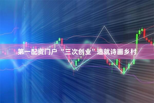 第一配资门户 “三次创业”造就诗画乡村