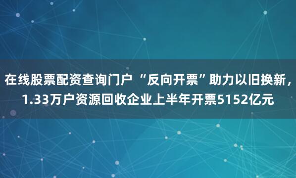 在线股票配资查询门户 “反向开票”助力以旧换新，1.33万户资源回收企业上半年开票5152亿元