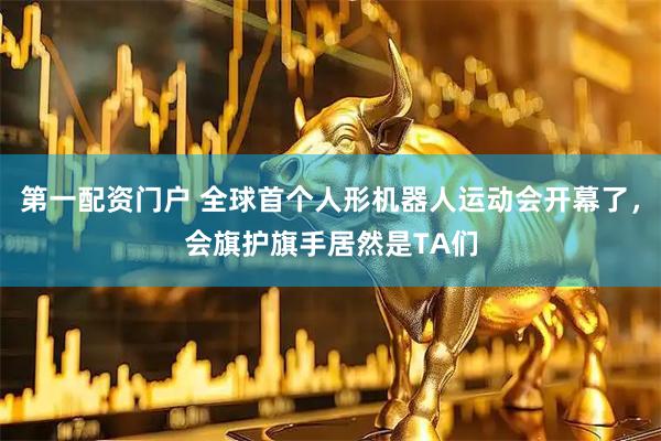 第一配资门户 全球首个人形机器人运动会开幕了，会旗护旗手居然是TA们