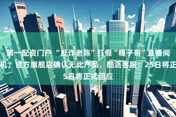 第一配资门户 “反诈老陈”打假“嘎子哥”直播间酷派手机,官方旗舰店确认无此产品,酷派客服:25日将正式回应