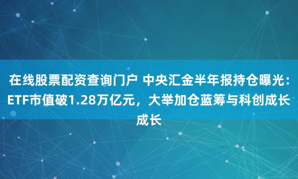在线股票配资查询门户 中央汇金半年报持仓曝光:ETF市值破1.28万亿元,大举加仓蓝筹与科创成长