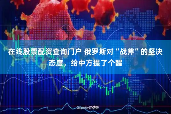 在线股票配资查询门户 俄罗斯对“战斧”的坚决态度,给中方提了个醒