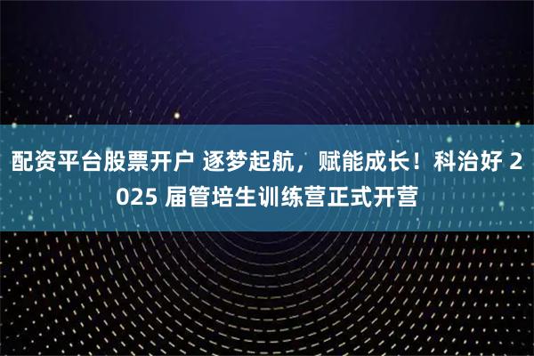 配资平台股票开户 逐梦起航,赋能成长!科治好 2025 届管培生训练营正式开营
