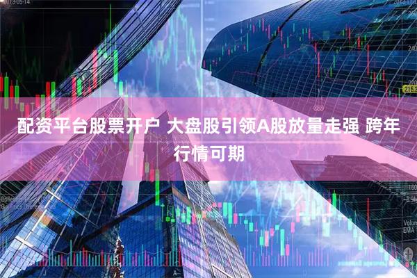 配资平台股票开户 大盘股引领A股放量走强 跨年行情可期