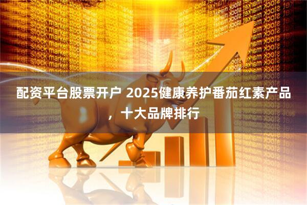 配资平台股票开户 2025健康养护番茄红素产品，十大品牌排行