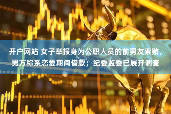开户网站 女子举报身为公职人员的前男友索贿，男方称系恋爱期间借款；纪委监委已展开调查