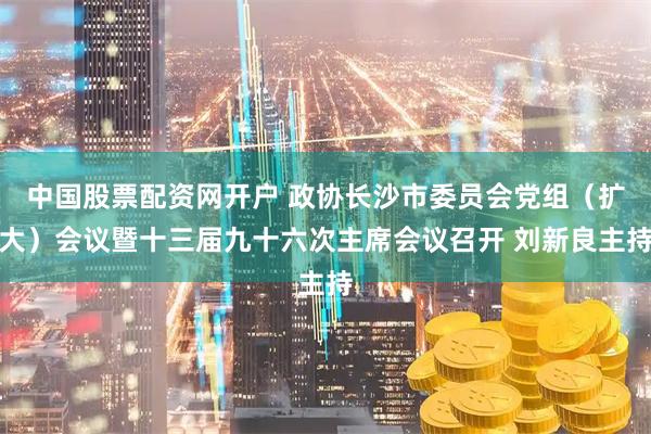 中国股票配资网开户 政协长沙市委员会党组（扩大）会议暨十三届九十六次主席会议召开 刘新良主持