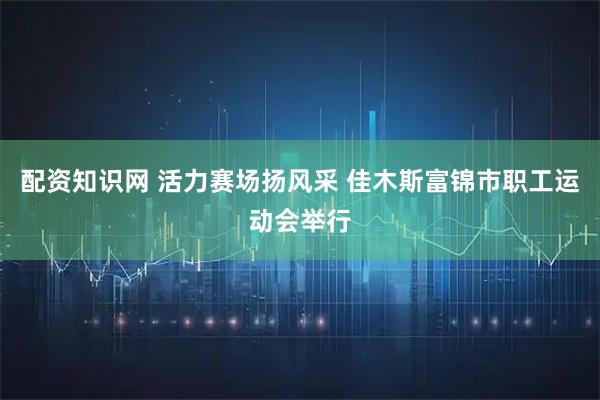 配资知识网 活力赛场扬风采 佳木斯富锦市职工运动会举行