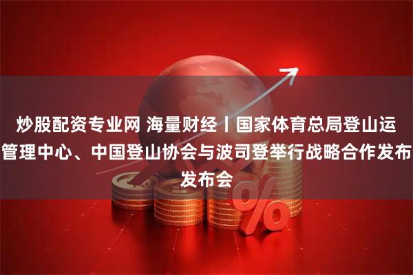 炒股配资专业网 海量财经丨国家体育总局登山运动管理中心、中国登山协会与波司登举行战略合作发布会
